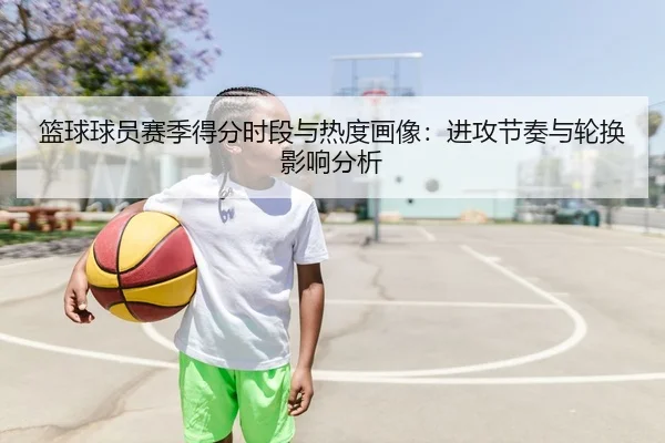 篮球球员赛季得分时段与热度画像：进攻节奏与轮换影响分析